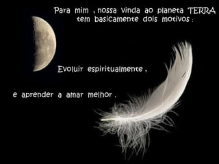 Para mim , nossa vinda ao planeta TERRA
tem basicamente dois motivos :
Evoluir espiritualmente ,
e aprender a amar melhor .
 