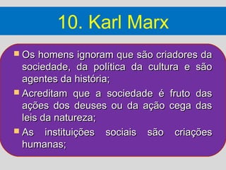 10. Karl Marx
 Os  homens ignoram que são criadores da
  sociedade, da política da cultura e são
  agentes da história;
 Acreditam que a sociedade é fruto das
  ações dos deuses ou da ação cega das
  leis da natureza;
 As instituições sociais são criações
  humanas;
 