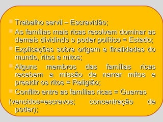  Trabalho servil – Escravidão;
 As famílias mais ricas resolvem dominar as
  demais dividindo o poder político = Estado;
 Explicações sobre origem e finalidades do
  mundo, ritos e mitos;
 Alguns    membros das famílias ricas
  recebem a missão de narrar mitos e
  presidir os ritos = Religião;
 Conflito entre as famílias ricas = Guerras
(vencidos=escravos;        concentração      de
  poder);
 