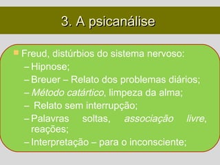 3. A psicanálise

 Freud, distúrbios do sistema nervoso:
  – Hipnose;
  – Breuer – Relato dos problemas diários;
  – Método catártico, limpeza da alma;
  – Relato sem interrupção;
  – Palavras soltas, associação livre,
    reações;
  – Interpretação – para o inconsciente;
 
