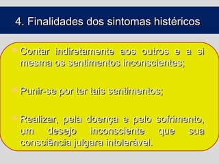 4. Finalidades dos sintomas histéricos

 Contar
       indiretamente aos outros e a si
 mesma os sentimentos inconscientes;

 Punir-se por ter tais sentimentos;


 Realizar,
          pela doença e pelo sofrimento,
 um desejo inconsciente que sua
 consciência julgara intolerável.
 