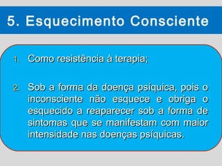 5. Esquecimento Consciente

1.   Como resistência à terapia;

2.   Sob a forma da doença psíquica, pois o
     inconsciente não esquece e obriga o
     esquecido a reaparecer sob a forma de
     sintomas que se manifestam com maior
     intensidade nas doenças psíquicas.
 