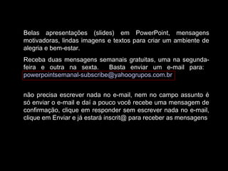Belas apresentações (slides) em PowerPoint, mensagens
motivadoras, lindas imagens e textos para criar um ambiente de
alegria e bem-estar.
Receba duas mensagens semanais gratuitas, uma na segunda-
feira e outra na sexta. Basta enviar um e-mail para:
powerpointsemanal-subscribe@yahoogrupos.com.br
não precisa escrever nada no e-mail, nem no campo assunto é
só enviar o e-mail e daí a pouco você recebe uma mensagem de
confirmação, clique em responder sem escrever nada no e-mail,
clique em Enviar e já estará inscrit@ para receber as mensagens.
 