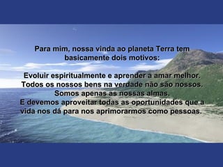 Para mim, nossa vinda ao planeta Terra temPara mim, nossa vinda ao planeta Terra tem
basicamente dois motivos:basicamente dois motivos:
Evoluir espiritualmente e aprender a amar melhor.Evoluir espiritualmente e aprender a amar melhor.
Todos os nossos bens na verdade não são nossos.Todos os nossos bens na verdade não são nossos.
Somos apenas as nossas almas.Somos apenas as nossas almas.
E devemos aproveitar todas as oportunidades que aE devemos aproveitar todas as oportunidades que a
vida nos dá para nos aprimorarmos como pessoas.vida nos dá para nos aprimorarmos como pessoas.
 