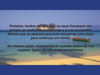 Portanto, lembre sempre que os seus fracassos sãoPortanto, lembre sempre que os seus fracassos são
sempre os melhores professores e é nos momentossempre os melhores professores e é nos momentos
difíceis que as pessoas precisam encontrar uma razãodifíceis que as pessoas precisam encontrar uma razão
para continuar em frente.para continuar em frente.
As nossas ações, especialmente quando temos de nosAs nossas ações, especialmente quando temos de nos
superar, fazem de nós pessoas melhores.superar, fazem de nós pessoas melhores.
 