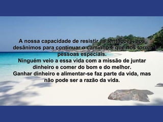 A nossa capacidade de resistir às tentações, aosA nossa capacidade de resistir às tentações, aos
desânimos para continuar o caminho é que nos tornadesânimos para continuar o caminho é que nos torna
pessoas especiais.pessoas especiais.
Ninguém veio a essa vida com a missão de juntarNinguém veio a essa vida com a missão de juntar
dinheiro e comer do bom e do melhor.dinheiro e comer do bom e do melhor.
Ganhar dinheiro e alimentar-se faz parte da vida, masGanhar dinheiro e alimentar-se faz parte da vida, mas
não pode ser a razão da vida.não pode ser a razão da vida.
 