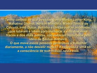 Tenho certeza de que pessoas como Martin Luther King,Tenho certeza de que pessoas como Martin Luther King,
Mahatma Ghandi, Nelson Mandela, Madre Tereza deMahatma Ghandi, Nelson Mandela, Madre Tereza de
Calcutá, Irmã Dulce, Betinho e tantas outras anônimas,Calcutá, Irmã Dulce, Betinho e tantas outras anônimas,
que lutaram e lutam para melhorar a vida dos maisque lutaram e lutam para melhorar a vida dos mais
fracos e dos mais pobres, não estavam motivadas pelafracos e dos mais pobres, não estavam motivadas pela
idéia de ganhar dinheiro.idéia de ganhar dinheiro.
O que move essas pessoas generosas a trabalharO que move essas pessoas generosas a trabalhar
diariamente, a não desistir nunca? A resposta é uma só:diariamente, a não desistir nunca? A resposta é uma só:
a consciência de sua missão nesta vida.a consciência de sua missão nesta vida.
 