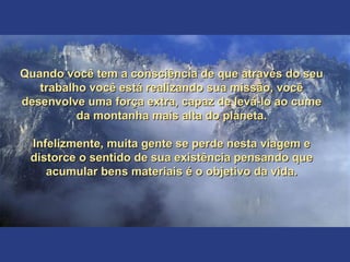 Quando você tem a consciência de que através do seuQuando você tem a consciência de que através do seu
trabalho você está realizando sua missão, vocêtrabalho você está realizando sua missão, você
desenvolve uma força extra, capaz de levá-lo ao cumedesenvolve uma força extra, capaz de levá-lo ao cume
da montanha mais alta do planeta.da montanha mais alta do planeta.
Infelizmente, muita gente se perde nesta viagem eInfelizmente, muita gente se perde nesta viagem e
distorce o sentido de sua existência pensando quedistorce o sentido de sua existência pensando que
acumular bens materiais é o objetivo da vida.acumular bens materiais é o objetivo da vida.
 