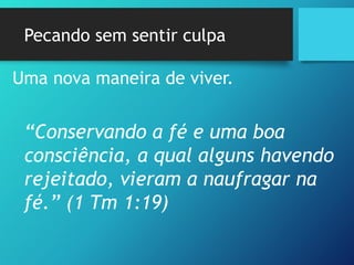 Pecando sem sentir culpa
Uma nova maneira de viver.
“Conservando a fé e uma boa
consciência, a qual alguns havendo
rejeitado, vieram a naufragar na
fé.” (1 Tm 1:19)
 
