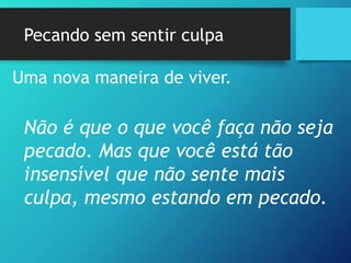 Pecando sem sentir culpa
Uma nova maneira de viver.
Não é que o que você faça não seja
pecado. Mas que você está tão
insensível que não sente mais
culpa, mesmo estando em pecado.
 