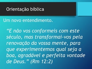 Orientação bíblica
Um novo entendimento.
“E não vos conformeis com este
século, mas transformai-vos pela
renovação da vossa mente, para
que experimentemos qual seja a
boa, agradável e perfeita vontade
de Deus.” (Rm 12:2)
 
