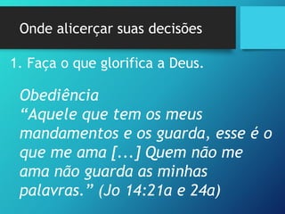 Onde alicerçar suas decisões
1. Faça o que glorifica a Deus.
Obediência
“Aquele que tem os meus
mandamentos e os guarda, esse é o
que me ama [...] Quem não me
ama não guarda as minhas
palavras.” (Jo 14:21a e 24a)
 