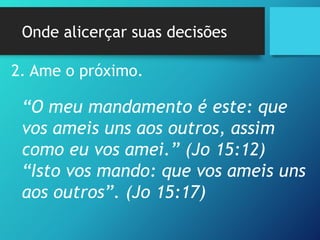 Onde alicerçar suas decisões
2. Ame o próximo.
“O meu mandamento é este: que
vos ameis uns aos outros, assim
como eu vos amei.” (Jo 15:12)
“Isto vos mando: que vos ameis uns
aos outros”. (Jo 15:17)
 