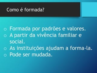 Como é formada?
o Formada por padrões e valores.
o A partir da vivência familiar e
social.
o As instituições ajudam a forma-la.
o Pode ser mudada.
 