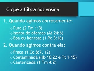 O que a Bíblia nos ensina
1. Quando agimos corretamente:
oPura (2 Tm 1:3)
oIsenta de ofensas (At 24:6)
oBoa ou honrosa (1 Pe 3:16)
2. Quando agimos contra ela:
oFraca (1 Co 8:7, 12)
oContaminada (Hb 10:22 e Tt 1:15)
oCauterizada (1 Tm 4:2)
 