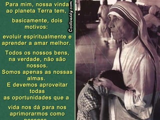 Para mim, nossa vindaPara mim, nossa vinda
ao planeta Terra tem,ao planeta Terra tem,
basicamente, doisbasicamente, dois
motivos:motivos:
evoluir espiritualmente eevoluir espiritualmente e
aprender a amar melhor.aprender a amar melhor.
Todos os nossos bens,Todos os nossos bens,
na verdade, não sãona verdade, não são
nossos.nossos.
Somos apenas as nossasSomos apenas as nossas
almas.almas.
E devemos aproveitarE devemos aproveitar
todastodas
as oportunidades que aas oportunidades que a
vida nos dá para nosvida nos dá para nos
aprimorarmos comoaprimorarmos como
 