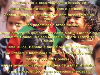 Ninguém veio a essa vida com a missão deNinguém veio a essa vida com a missão de
juntar dinheiro e comer do bom e do melhor.juntar dinheiro e comer do bom e do melhor.
Ganhar dinheiro e alimentar-se bem fazem parte daGanhar dinheiro e alimentar-se bem fazem parte da
vida,vida,
mas, não podem ser a razão de viver.mas, não podem ser a razão de viver.
Tenho certeza de que pessoas como Martin Luther King,Tenho certeza de que pessoas como Martin Luther King,
Mahatma Ghandi, Nelson Mandela, Madre Tereza deMahatma Ghandi, Nelson Mandela, Madre Tereza de
Calcutá,Calcutá,
Irmã Dulce, Betinho e tantas outras anônimas,Irmã Dulce, Betinho e tantas outras anônimas,
que lutaram e lutam para melhorar a vida dos maisque lutaram e lutam para melhorar a vida dos mais
fracos e dos mais pobres,fracos e dos mais pobres,
não estavam motivadas pela idéia de ganhar dinheiro.não estavam motivadas pela idéia de ganhar dinheiro.
O que move, então, essas pessoas generosas aO que move, então, essas pessoas generosas a
 