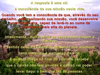 A resposta é uma só:A resposta é uma só:
a consciência de sua missão nesta vida.a consciência de sua missão nesta vida.
Quando você tem a consciência de que, através do seuQuando você tem a consciência de que, através do seu
trabalho, está realizando sua missão, você desenvolvetrabalho, está realizando sua missão, você desenvolve
uma força extra,uma força extra, capaz de levá-lo ao cume dacapaz de levá-lo ao cume da
montanhamontanha mais alta do planeta.mais alta do planeta.
Infelizmente,Infelizmente, muita gente se perde nesta viagem emuita gente se perde nesta viagem e
distorcedistorce
o sentido de sua existência, pensando que acumularo sentido de sua existência, pensando que acumular
bens materiais é o objetivo da vida.bens materiais é o objetivo da vida.
E quando chega no final do caminho percebeE quando chega no final do caminho percebe
que o caixão não tem gavetas e que só vai poderque o caixão não tem gavetas e que só vai poder
levar daqui o bem que fez às pessoas.levar daqui o bem que fez às pessoas.
 