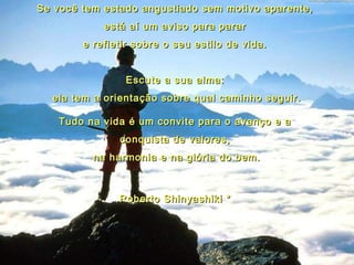 Se você tem estado angustiado sem motivo aparente,Se você tem estado angustiado sem motivo aparente,
está aí um aviso para pararestá aí um aviso para parar
e refletir sobre o seu estilo de vida.e refletir sobre o seu estilo de vida.
  
Escute a sua alma:Escute a sua alma:
ela tem a orientação sobre qual caminho seguir.ela tem a orientação sobre qual caminho seguir.
Tudo na vida é um convite para o avanço e aTudo na vida é um convite para o avanço e a
conquista de valores,conquista de valores,
na harmonia e na glória do bem.na harmonia e na glória do bem.
Roberto Shinyashiki *Roberto Shinyashiki *
 