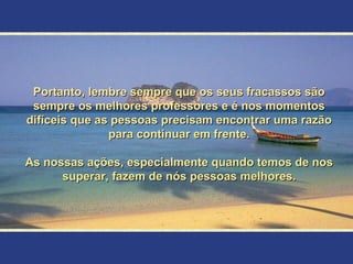 Portanto, lembre sempre que os seus fracassos são sempre os melhores professores e é nos momentos difíceis que as pessoas precisam encontrar uma razão para continuar em frente. As nossas ações, especialmente quando temos de nos superar, fazem de nós pessoas melhores. 