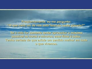 Freqüentemente, eu me pergunto: “ O que cada um de nós está fazendo neste planeta?” Se a vida for somente tentar aproveitar o máximo possível as horas e minutos, esse filme é bobo. Tenho certeza de que existe um sentido melhor em tudo o que vivemos. 