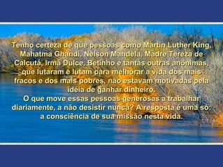 Tenho certeza de que pessoas como Martin Luther King, Mahatma Ghandi, Nelson Mandela, Madre Tereza de Calcutá, Irmã Dulce, Betinho e tantas outras anônimas, que lutaram e lutam para melhorar a vida dos mais fracos e dos mais pobres, não estavam motivadas pela idéia de ganhar dinheiro. O que move essas pessoas generosas a trabalhar diariamente, a não desistir nunca? A resposta é uma só: a consciência de sua missão nesta vida. 