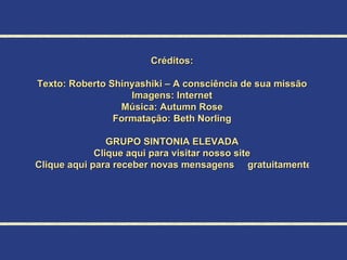 Créditos: Texto: Roberto Shinyashiki – A consciência de sua missão Imagens: Internet Música: Autumn Rose Formatação:  Beth Norling GRUPO SINTONIA ELEVADA Clique aqui para visitar nosso site Clique aqui para receber novas mensagens     gratuitamente 
