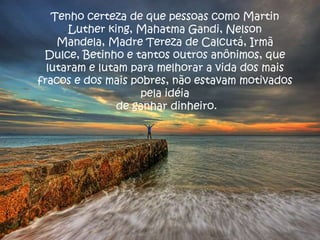 Tenho certeza de que pessoas como Martin
      Luther king, Mahatma Gandi, Nelson
    Mandela, Madre Tereza de Calcutá, Irmã
 Dulce, Betinho e tantos outros anônimos, que
  lutaram e lutam para melhorar a vida dos mais
fracos e dos mais pobres, não estavam motivados
                    pela idéia
                de ganhar dinheiro.
 