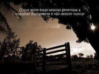 O que move essas pessoas generosas a
trabalhar diariamente e não desistir nunca?
 