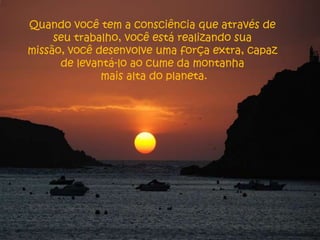 Quando você tem a consciência que através de
     seu trabalho, você está realizando sua
missão, você desenvolve uma força extra, capaz
      de levantá-lo ao cume da montanha
              mais alta do planeta.
 