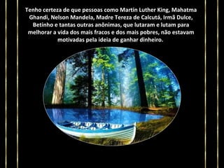 Tenho certeza de que pessoas como Martin Luther King, Mahatma
Ghandi, Nelson Mandela, Madre Tereza de Calcutá, Irmã Dulce,
Betinho e tantas outras anônimas, que lutaram e lutam para
melhorar a vida dos mais fracos e dos mais pobres, não estavam
motivadas pela ideia de ganhar dinheiro.

 