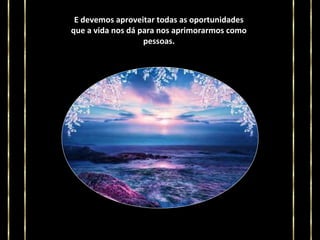 E devemos aproveitar todas as oportunidades
que a vida nos dá para nos aprimorarmos como
pessoas.

 