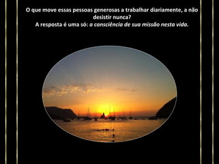 O que move essas pessoas generosas a trabalhar diariamente, a não
desistir nunca?
A resposta é uma só: a consciência de sua missão nesta vida.

 
