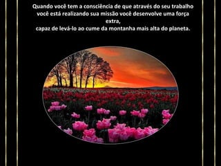 Quando você tem a consciência de que através do seu trabalho
você está realizando sua missão você desenvolve uma força
extra,
capaz de levá-lo ao cume da montanha mais alta do planeta.

 