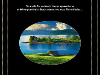 Se a vida for somente tentar aproveitar o
máximo possível as horas e minutos, esse filme é bobo...

 