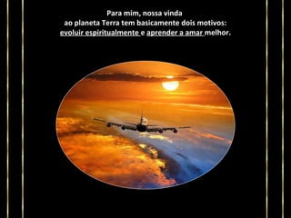 Para mim, nossa vinda
ao planeta Terra tem basicamente dois motivos:
evoluir espiritualmente e aprender a amar melhor.

 