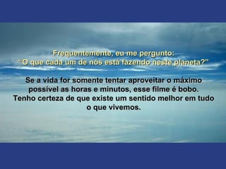 Frequentemente, eu me pergunto:Frequentemente, eu me pergunto:
““O que cada um de nós está fazendo neste planeta?”O que cada um de nós está fazendo neste planeta?”
Se a vida for somente tentar aproveitar o máximoSe a vida for somente tentar aproveitar o máximo
possível as horas e minutos, esse filme é bobo.possível as horas e minutos, esse filme é bobo.
Tenho certeza de que existe um sentido melhor em tudoTenho certeza de que existe um sentido melhor em tudo
o que vivemos.o que vivemos.
 