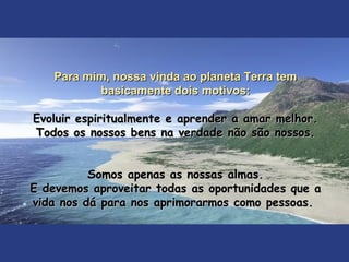Para mim, nossa vinda ao planeta Terra temPara mim, nossa vinda ao planeta Terra tem
basicamente dois motivos:basicamente dois motivos:
Evoluir espiritualmente e aprender a amar melhor.Evoluir espiritualmente e aprender a amar melhor.
Todos os nossos bens na verdade não são nossos.Todos os nossos bens na verdade não são nossos.
Somos apenas as nossas almas.Somos apenas as nossas almas.
E devemos aproveitar todas as oportunidades que aE devemos aproveitar todas as oportunidades que a
vida nos dá para nos aprimorarmos como pessoas.vida nos dá para nos aprimorarmos como pessoas.
 
