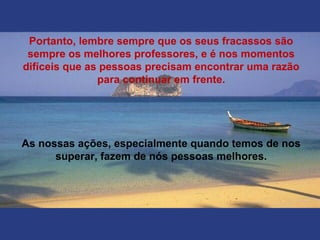 Portanto, lembre sempre que os seus fracassos são
sempre os melhores professores, e é nos momentos
difíceis que as pessoas precisam encontrar uma razão
para continuar em frente.
As nossas ações, especialmente quando temos de nos
superar, fazem de nós pessoas melhores.
 