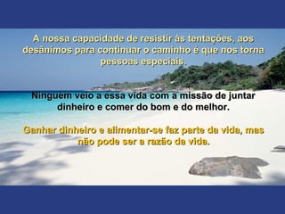 A nossa capacidade de resistir às tentações, aosA nossa capacidade de resistir às tentações, aos
desânimos para continuar o caminho é que nos tornadesânimos para continuar o caminho é que nos torna
pessoas especiais.pessoas especiais.
Ninguém veio a essa vida com a missão de juntarNinguém veio a essa vida com a missão de juntar
dinheiro e comer do bom e do melhor.dinheiro e comer do bom e do melhor.
Ganhar dinheiro e alimentar-se faz parte da vida, masGanhar dinheiro e alimentar-se faz parte da vida, mas
não pode ser a razão da vida.não pode ser a razão da vida.
 