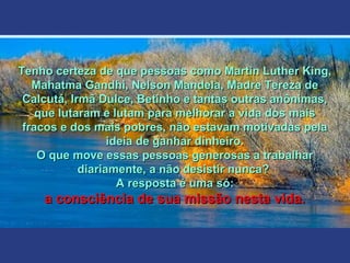 Tenho certeza de que pessoas como Martin Luther King,Tenho certeza de que pessoas como Martin Luther King,
Mahatma Gandhi, Nelson Mandela, Madre Tereza deMahatma Gandhi, Nelson Mandela, Madre Tereza de
Calcutá, Irmã Dulce, Betinho e tantas outras anônimas,Calcutá, Irmã Dulce, Betinho e tantas outras anônimas,
que lutaram e lutam para melhorar a vida dos maisque lutaram e lutam para melhorar a vida dos mais
fracos e dos mais pobres, não estavam motivadas pelafracos e dos mais pobres, não estavam motivadas pela
ideia de ganhar dinheiro.ideia de ganhar dinheiro.
O que move essas pessoas generosas a trabalharO que move essas pessoas generosas a trabalhar
diariamente, a não desistir nunca?diariamente, a não desistir nunca?
A resposta é uma só:A resposta é uma só:
a consciência de sua missão nesta vida.a consciência de sua missão nesta vida.
 