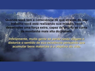 Quando você tem a consciência de que através do seu
trabalho você está realizando sua missão, você
desenvolve uma força extra, capaz de levá-lo ao cume
da montanha mais alta do planeta.
Infelizmente, muita gente se perde nesta viagem eInfelizmente, muita gente se perde nesta viagem e
distorce o sentido de sua existência pensando quedistorce o sentido de sua existência pensando que
acumular bens materiais é o objetivo da vida.acumular bens materiais é o objetivo da vida.
 