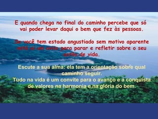 E quando chega no final do caminho percebe que só
vai poder levar daqui o bem que fez às pessoas.
Se você tem estado angustiado sem motivo aparente
está aí um aviso para parar e refletir sobre o seu
estilo de vida.
Escute a sua alma: ela tem a orientação sobre qual
caminho seguir.
Tudo na vida é um convite para o avanço e a conquista
de valores na harmonia e na glória do bem.
 