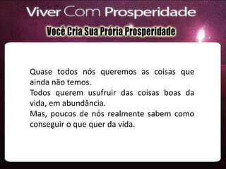 Quase todos nós queremos as coisas que
ainda não temos.
Todos querem usufruir das coisas boas da
vida, em abundância.
Mas, poucos de nós realmente sabem como
conseguir o que quer da vida.
 