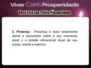 2. Presença - Presença é estar totalmente
alerta e consciente sobre o seu momento
atual e o estado vibracional atual do seu
corpo, mente e espírito.
 