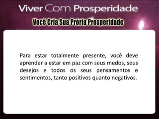 Para estar totalmente presente, você deve
aprender a estar em paz com seus medos, seus
desejos e todos os seus pensamentos e
sentimentos, tanto positivos quanto negativos.
 