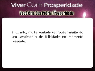 Enquanto, muita vontade vai roubar muito do
seu sentimento de felicidade no momento
presente.
 