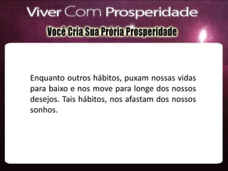 Enquanto outros hábitos, puxam nossas vidas
para baixo e nos move para longe dos nossos
desejos. Tais hábitos, nos afastam dos nossos
sonhos.
 