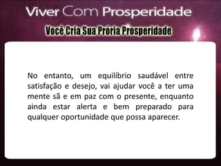 No entanto, um equilíbrio saudável entre
satisfação e desejo, vai ajudar você a ter uma
mente sã e em paz com o presente, enquanto
ainda estar alerta e bem preparado para
qualquer oportunidade que possa aparecer.
 
