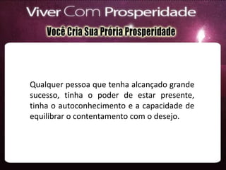 Qualquer pessoa que tenha alcançado grande
sucesso, tinha o poder de estar presente,
tinha o autoconhecimento e a capacidade de
equilibrar o contentamento com o desejo.
 